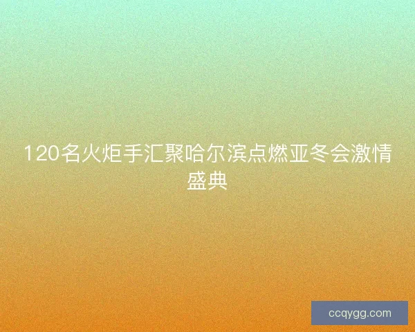 120名火炬手汇聚哈尔滨点燃亚冬会激情盛典