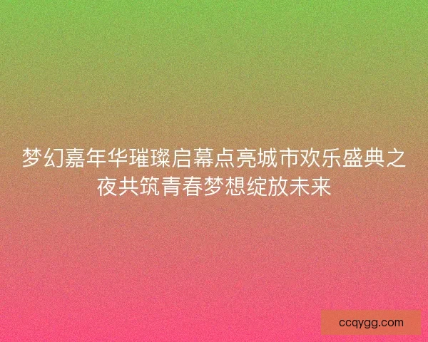 梦幻嘉年华璀璨启幕点亮城市欢乐盛典之夜共筑青春梦想绽放未来