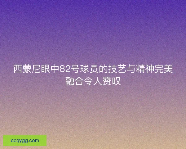 西蒙尼眼中82号球员的技艺与精神完美融合令人赞叹