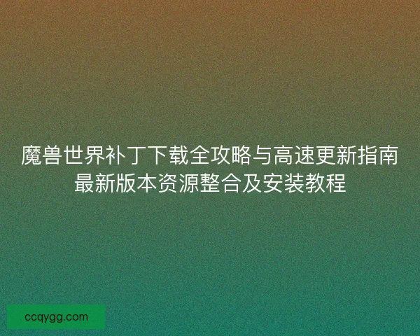魔兽世界补丁下载全攻略与高速更新指南最新版本资源整合及安装教程