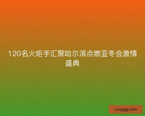 120名火炬手汇聚哈尔滨点燃亚冬会激情盛典